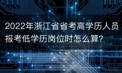 2022年浙江省省考高学历人员报考低学历岗位时怎么算？