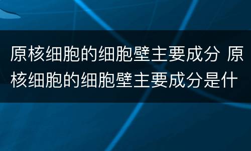 原核细胞的细胞壁主要成分 原核细胞的细胞壁主要成分是什么