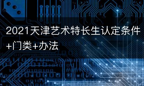 2021天津艺术特长生认定条件+门类+办法