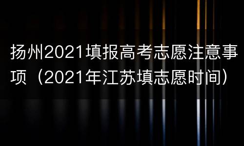 扬州2021填报高考志愿注意事项（2021年江苏填志愿时间）