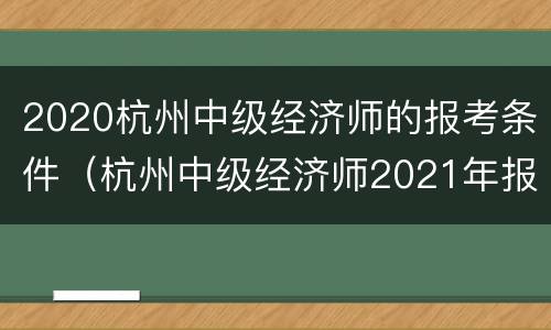 2020杭州中级经济师的报考条件（杭州中级经济师2021年报名和考试时间）