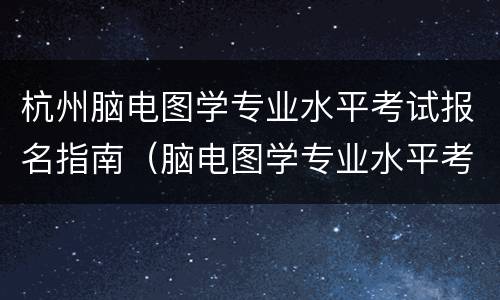 杭州脑电图学专业水平考试报名指南（脑电图学专业水平考试报名时间）