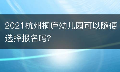 2021杭州桐庐幼儿园可以随便选择报名吗？