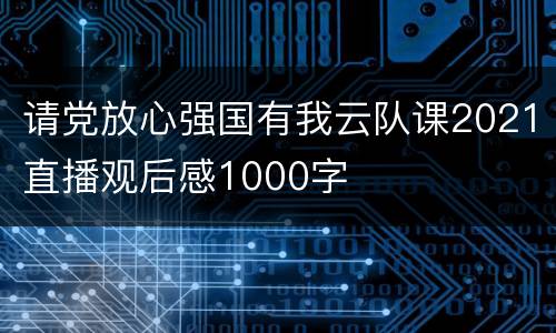 请党放心强国有我云队课2021直播观后感1000字