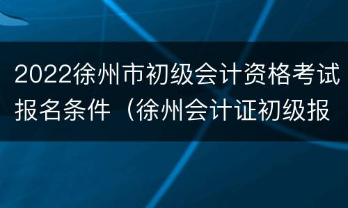 2022徐州市初级会计资格考试报名条件（徐州会计证初级报名条件）