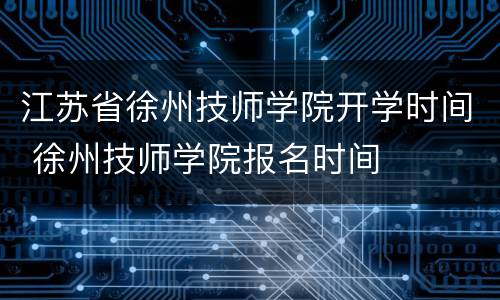 江苏省徐州技师学院开学时间 徐州技师学院报名时间