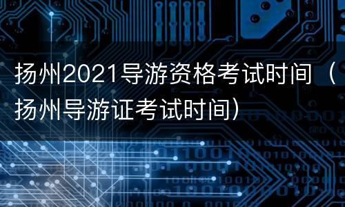 扬州2021导游资格考试时间（扬州导游证考试时间）