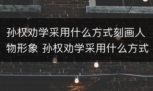 孙权劝学采用什么方式刻画人物形象 孙权劝学采用什么方式刻画人物形象的