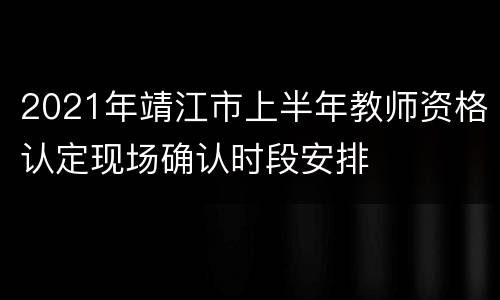 2021年靖江市上半年教师资格认定现场确认时段安排