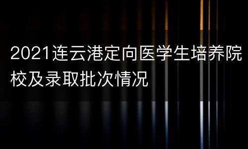 2021连云港定向医学生培养院校及录取批次情况