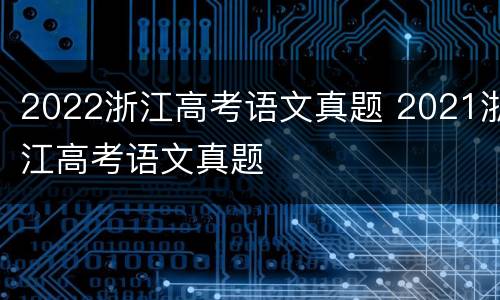 2022浙江高考语文真题 2021浙江高考语文真题