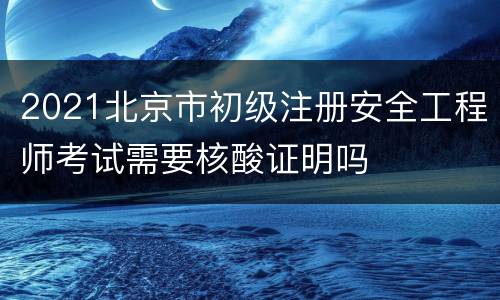 2021北京市初级注册安全工程师考试需要核酸证明吗