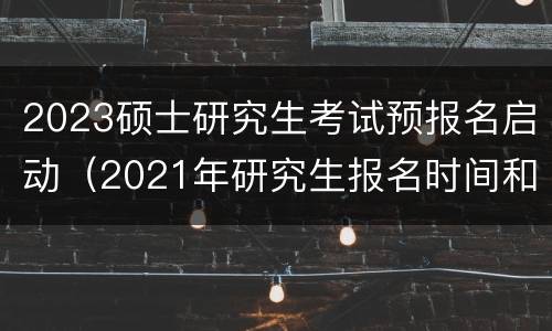 2023硕士研究生考试预报名启动（2021年研究生报名时间和考试时间）