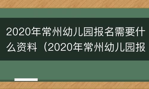 2020年常州幼儿园报名需要什么资料（2020年常州幼儿园报名需要什么资料呢）