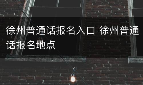 徐州普通话报名入口 徐州普通话报名地点