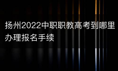 扬州2022中职职教高考到哪里办理报名手续