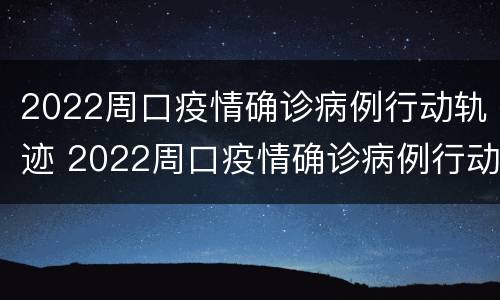 2022周口疫情确诊病例行动轨迹 2022周口疫情确诊病例行动轨迹公布