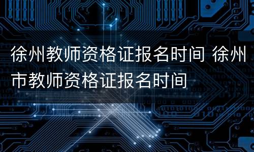 徐州教师资格证报名时间 徐州市教师资格证报名时间