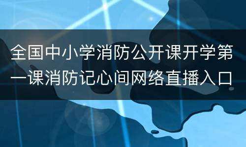 全国中小学消防公开课开学第一课消防记心间网络直播入口