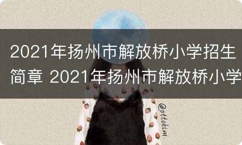 2021年扬州市解放桥小学招生简章 2021年扬州市解放桥小学招生简章公布