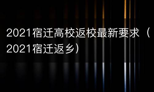 2021宿迁高校返校最新要求（2021宿迁返乡）