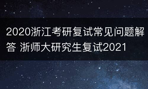 2020浙江考研复试常见问题解答 浙师大研究生复试2021