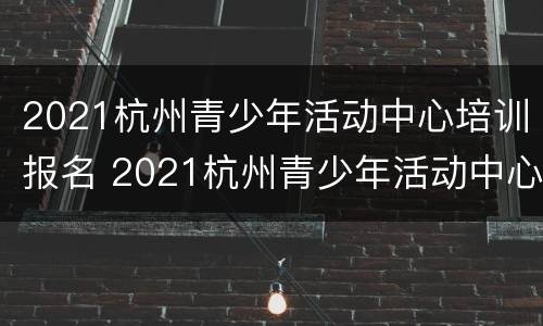 2021杭州青少年活动中心培训报名 2021杭州青少年活动中心培训报名条件