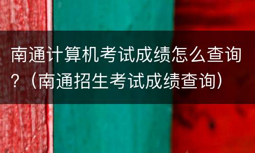 南通计算机考试成绩怎么查询?（南通招生考试成绩查询）