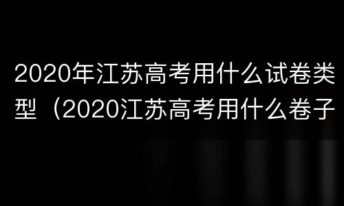 2020年江苏高考用什么试卷类型（2020江苏高考用什么卷子）