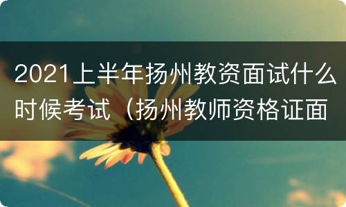 2021上半年扬州教资面试什么时候考试（扬州教师资格证面试时间）