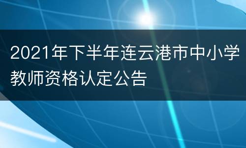 2021年下半年连云港市中小学教师资格认定公告