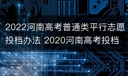 2022河南高考普通类平行志愿投档办法 2020河南高考投档