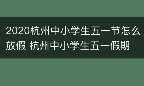 2020杭州中小学生五一节怎么放假 杭州中小学生五一假期