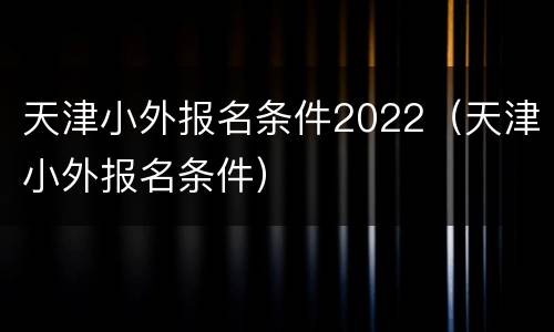 天津小外报名条件2022（天津小外报名条件）