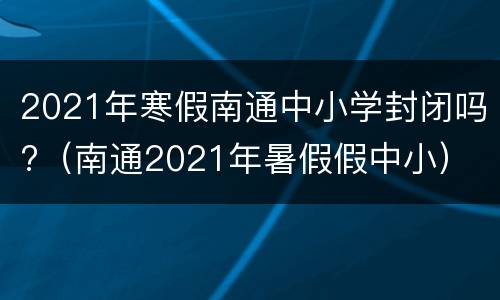 2021年寒假南通中小学封闭吗?（南通2021年暑假假中小）