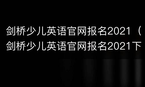 剑桥少儿英语官网报名2021（剑桥少儿英语官网报名2021下半年）