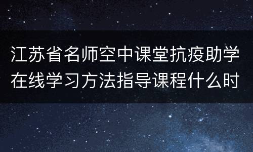 江苏省名师空中课堂抗疫助学在线学习方法指导课程什么时候播出？