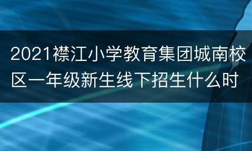 2021襟江小学教育集团城南校区一年级新生线下招生什么时候恢复