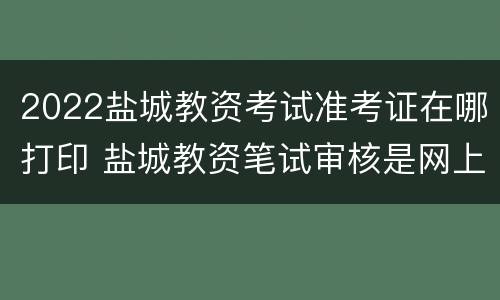 2022盐城教资考试准考证在哪打印 盐城教资笔试审核是网上还是现场