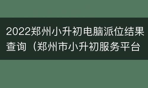 2022郑州小升初电脑派位结果查询（郑州市小升初服务平台电脑派位录取结果）