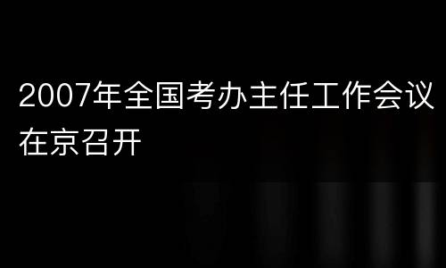 2007年全国考办主任工作会议在京召开