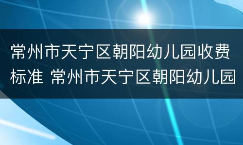 常州市天宁区朝阳幼儿园收费标准 常州市天宁区朝阳幼儿园收费标准是多少