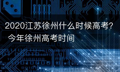 2020江苏徐州什么时候高考？ 今年徐州高考时间