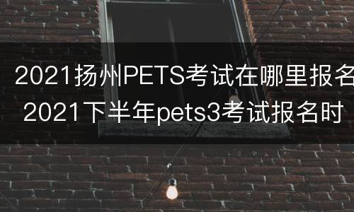 2021扬州PETS考试在哪里报名 2021下半年pets3考试报名时间