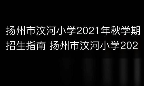 扬州市汶河小学2021年秋学期招生指南 扬州市汶河小学2021年秋学期招生指南图片