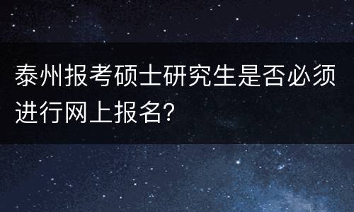 泰州报考硕士研究生是否必须进行网上报名？