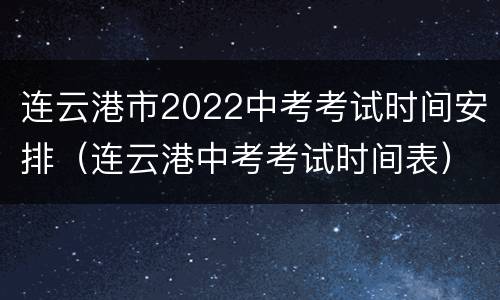 连云港市2022中考考试时间安排（连云港中考考试时间表）