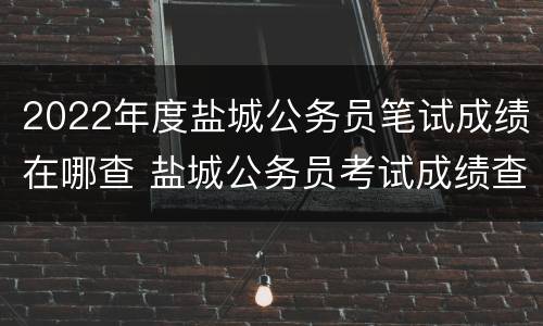 2022年度盐城公务员笔试成绩在哪查 盐城公务员考试成绩查询