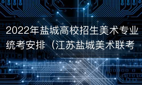 2022年盐城高校招生美术专业统考安排（江苏盐城美术联考分数什么时候下来）