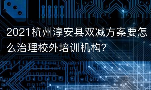 2021杭州淳安县双减方案要怎么治理校外培训机构？